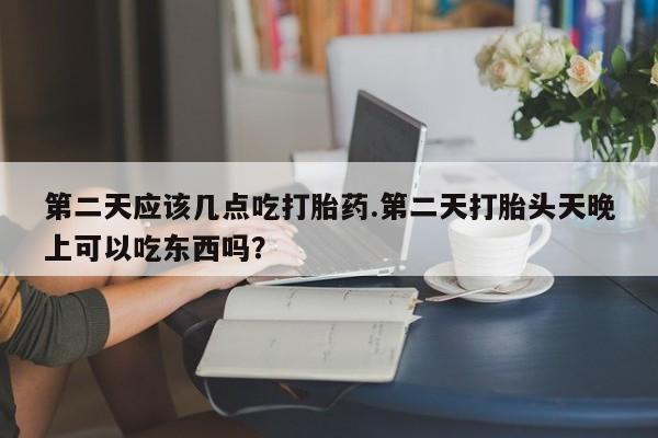 打胎药购买第二天应该几点吃打胎药.第二天打胎头天晚上可以吃东西吗？