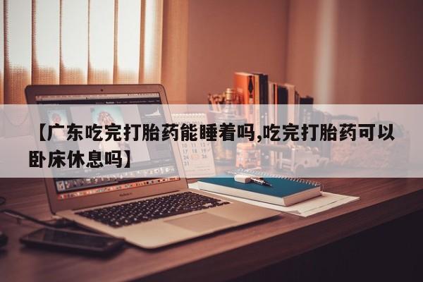 打胎药购买【广东吃完打胎药能睡着吗,吃完打胎药可以卧床休息吗】