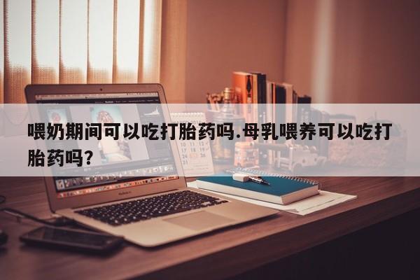 打胎药购买喂奶期间可以吃打胎药吗.母乳喂养可以吃打胎药吗？