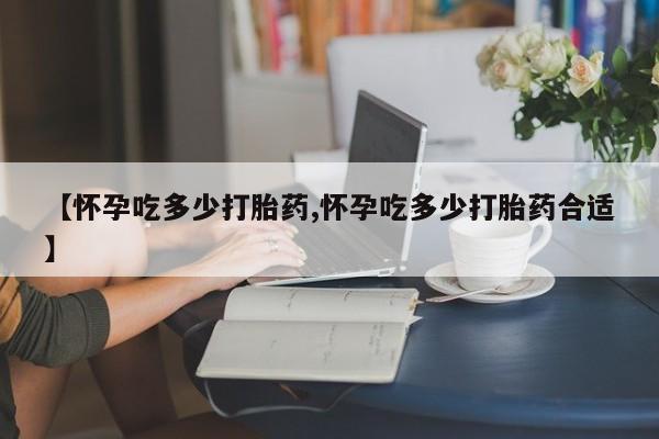 打胎药购买【怀孕吃多少打胎药,怀孕吃多少打胎药合适】