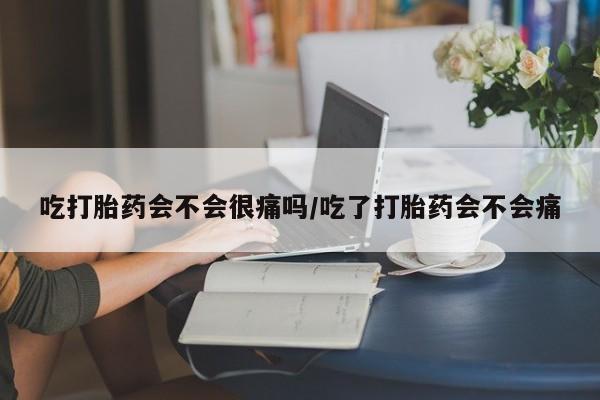 打胎药购买吃打胎药会不会很痛吗/吃了打胎药会不会痛