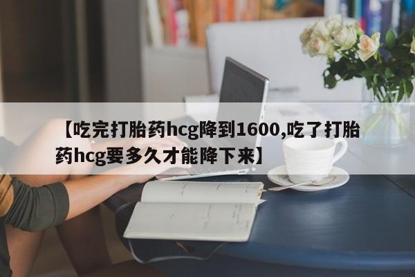 打胎药购买【吃完打胎药hcg降到1600,吃了打胎药hcg要多久才能降下来】