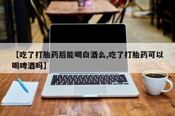 打胎药购买【吃了打胎药后能喝白酒么,吃了打胎药可以喝啤酒吗】