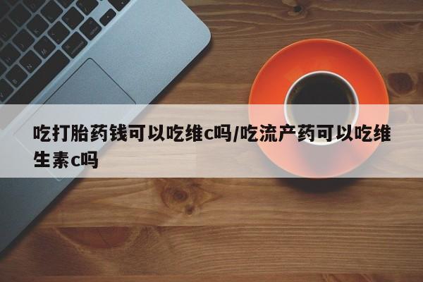 打胎药购买吃打胎药钱可以吃维c吗/吃流产药可以吃维生素c吗