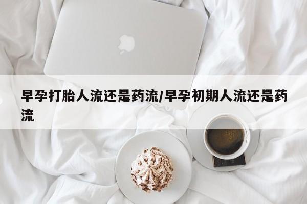 打胎药购买早孕打胎人流还是药流/早孕初期人流还是药流