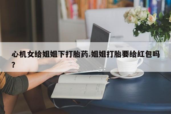 打胎药购买心机女给姐姐下打胎药.姐姐打胎要给红包吗？