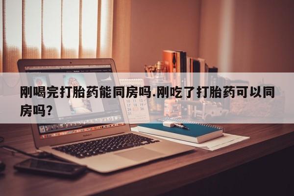 打胎药购买刚喝完打胎药能同房吗.刚吃了打胎药可以同房吗？