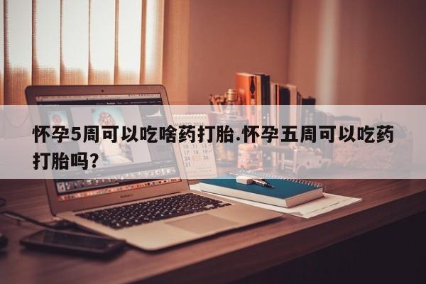 打胎药购买怀孕5周可以吃啥药打胎.怀孕五周可以吃药打胎吗？
