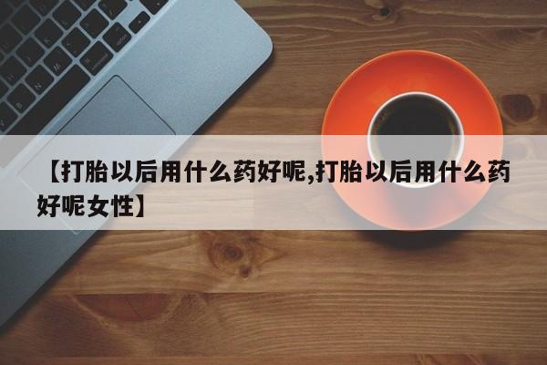打胎药购买【打胎以后用什么药好呢,打胎以后用什么药好呢女性】