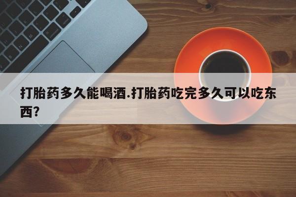 打胎药购买打胎药多久能喝酒.打胎药吃完多久可以吃东西？