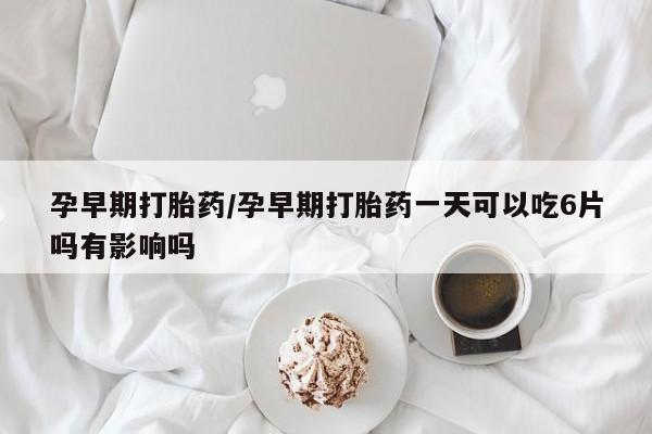 打胎药购买孕早期打胎药/孕早期打胎药一天可以吃6片吗有影响吗