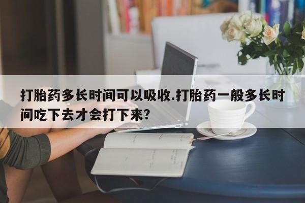 打胎药购买打胎药多长时间可以吸收.打胎药一般多长时间吃下去才会打下来？