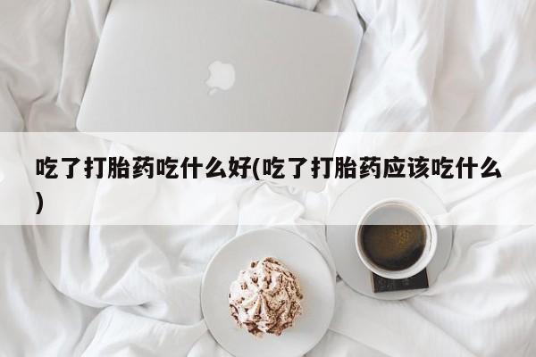 打胎药购买吃了打胎药吃什么好(吃了打胎药应该吃什么)