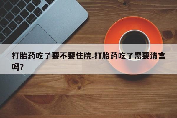 打胎药购买打胎药吃了要不要住院.打胎药吃了需要清宫吗?