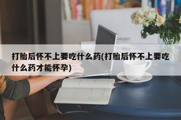 打胎药购买打胎后怀不上要吃什么药(打胎后怀不上要吃什么药才能怀孕)