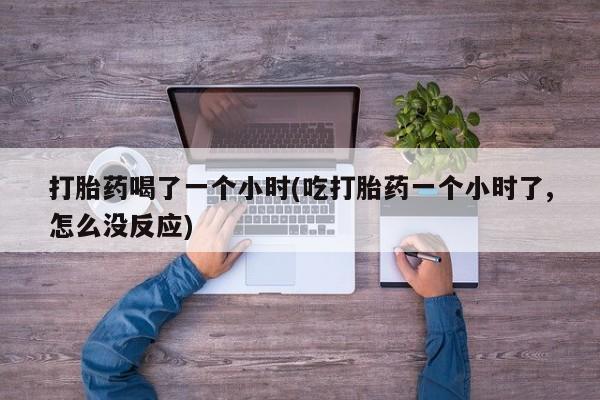 打胎药购买打胎药喝了一个小时(吃打胎药一个小时了,怎么没反应)