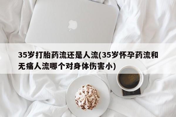 打胎药购买35岁打胎药流还是人流(35岁怀孕药流和无痛人流哪个对身体伤害小)