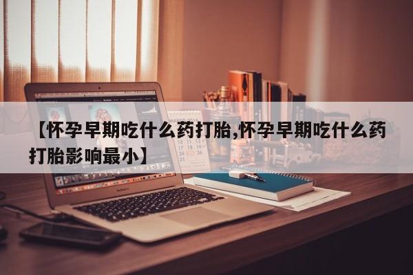 打胎药购买【怀孕早期吃什么药打胎,怀孕早期吃什么药打胎影响最小】