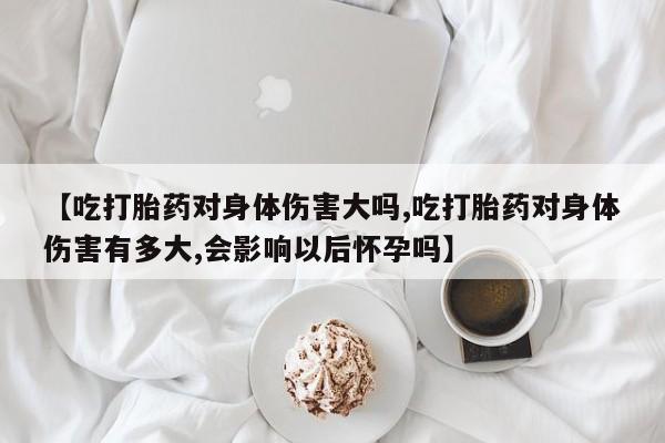 打胎药购买【吃打胎药对身体伤害大吗,吃打胎药对身体伤害有多大,会影响以后怀孕吗】