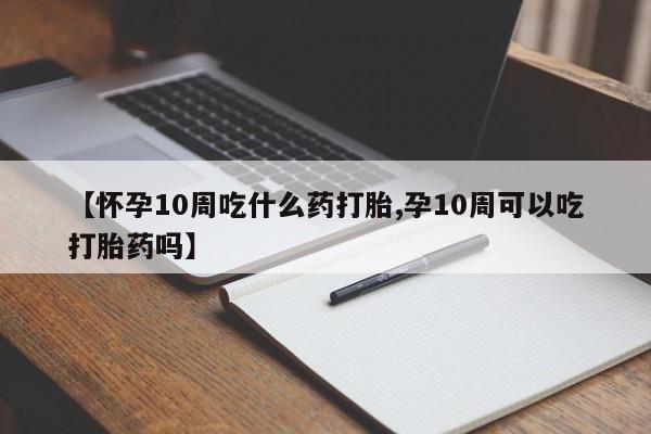 打胎药购买【怀孕10周吃什么药打胎,孕10周可以吃打胎药吗】