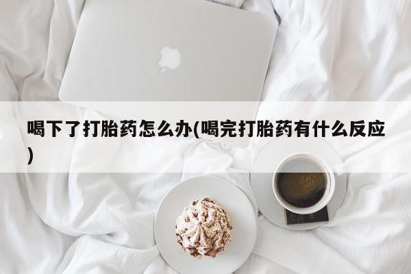 打胎药购买喝下了打胎药怎么办(喝完打胎药有什么反应)