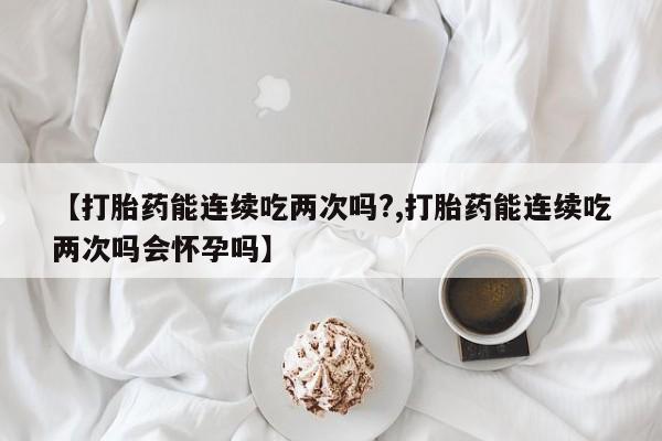 打胎药购买【打胎药能连续吃两次吗?,打胎药能连续吃两次吗会怀孕吗】