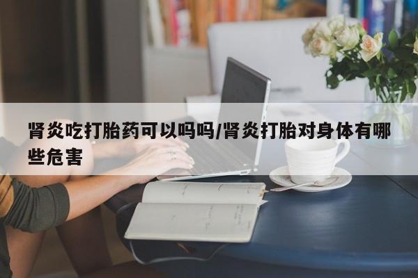 打胎药购买肾炎吃打胎药可以吗吗/肾炎打胎对身体有哪些危害