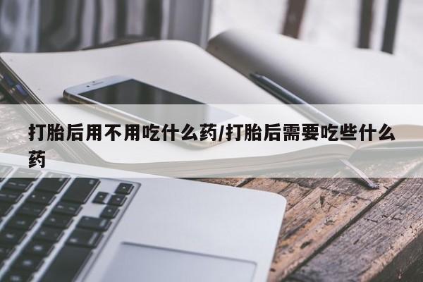 打胎药购买打胎后用不用吃什么药/打胎后需要吃些什么药