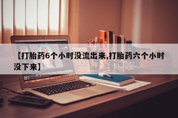 打胎药购买【打胎药6个小时没流出来,打胎药六个小时没下来】