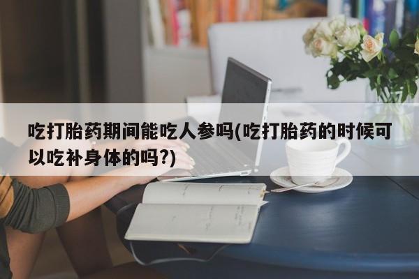 打胎药购买吃打胎药期间能吃人参吗(吃打胎药的时候可以吃补身体的吗?)