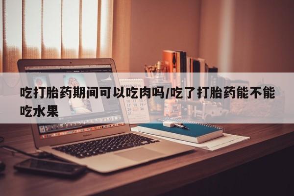 打胎药购买吃打胎药期间可以吃肉吗/吃了打胎药能不能吃水果