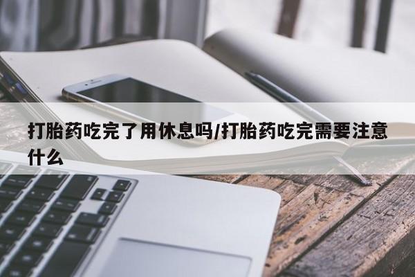 打胎药购买打胎药吃完了用休息吗/打胎药吃完需要注意什么