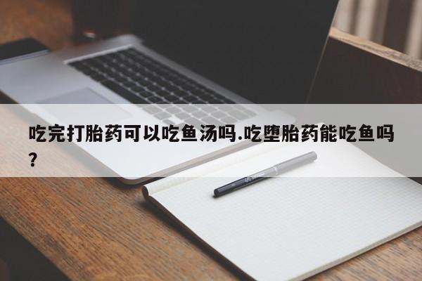 打胎药购买吃完打胎药可以吃鱼汤吗.吃堕胎药能吃鱼吗?