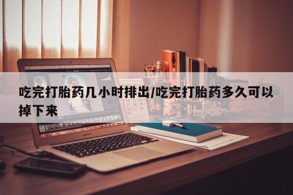 打胎药购买吃完打胎药几小时排出/吃完打胎药多久可以掉下来
