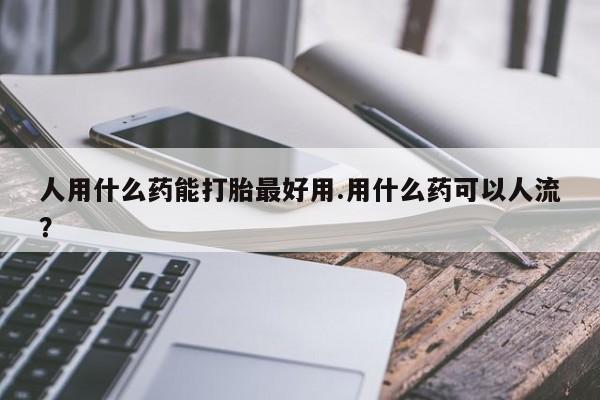 打胎药购买人用什么药能打胎最好用.用什么药可以人流？