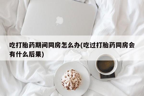 打胎药购买吃打胎药期间同房怎么办(吃过打胎药同房会有什么后果)