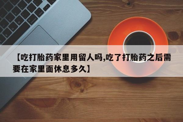 打胎药购买【吃打胎药家里用留人吗,吃了打胎药之后需要在家里面休息多久】