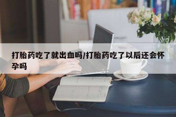 打胎药购买打胎药吃了就出血吗/打胎药吃了以后还会怀孕吗