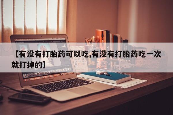 打胎药购买【有没有打胎药可以吃,有没有打胎药吃一次就打掉的】