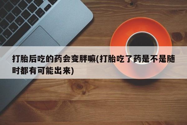 打胎药购买打胎后吃的药会变胖嘛(打胎吃了药是不是随时都有可能出来)