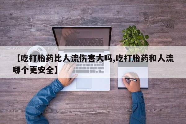 打胎药购买【吃打胎药比人流伤害大吗,吃打胎药和人流哪个更安全】