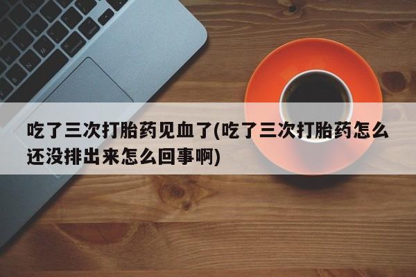 打胎药购买吃了三次打胎药见血了(吃了三次打胎药怎么还没排出来怎么回事啊)