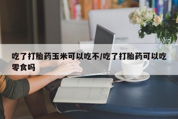 打胎药购买吃了打胎药玉米可以吃不/吃了打胎药可以吃零食吗
