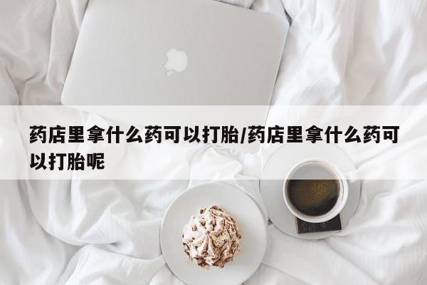 打胎药购买药店里拿什么药可以打胎/药店里拿什么药可以打胎呢