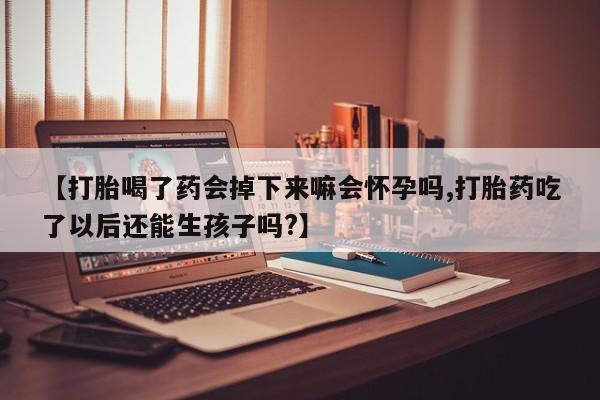 打胎药购买【打胎喝了药会掉下来嘛会怀孕吗,打胎药吃了以后还能生孩子吗?】