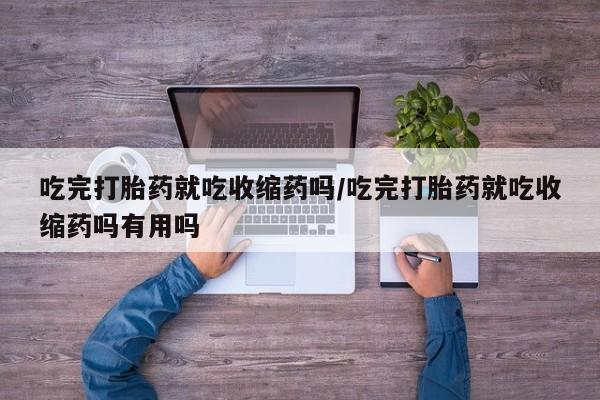 打胎药购买吃完打胎药就吃收缩药吗/吃完打胎药就吃收缩药吗有用吗