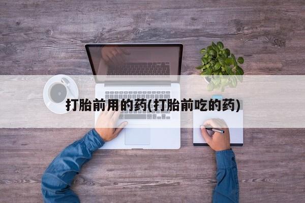 打胎药购买打胎前用的药(打胎前吃的药)