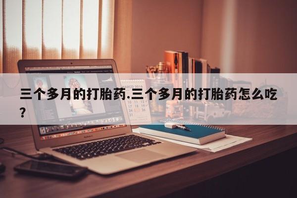 打胎药购买三个多月的打胎药.三个多月的打胎药怎么吃？