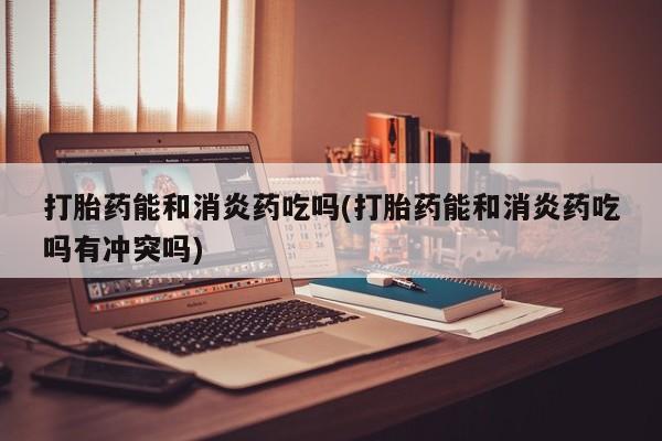 打胎药购买打胎药能和消炎药吃吗(打胎药能和消炎药吃吗有冲突吗)