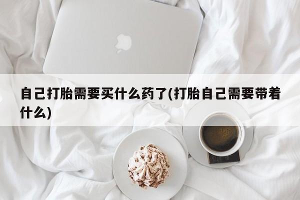 打胎药购买自己打胎需要买什么药了(打胎自己需要带着什么)